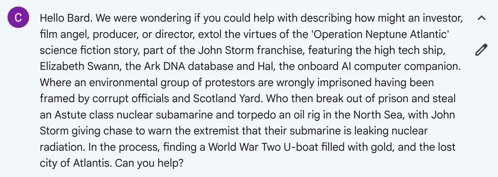 Hello Bard. We were wondering if you could help with describing how might an investor, film angel, producer, or director, extol the virtues of the 'Operation Neptune Atlantic' science fiction story, part of the John Storm franchise, featuring the high tech ship, Elizabeth Swann, the Ark DNA database and Hal, the onboard AI computer companion. Where an environmental group of protestors are wrongly imprisoned having been framed by corrupt officials and Scotland Yard. Who then break out of prison and steal an Astute class nuclear subamarine and torpedo an oil rig in the North Sea, with John Storm giving chase to warn the extremist that their submarine is leaking nuclear radiation. In the process, finding a World War Two U-boat filled with gold, and the lost city of Atlantis. Can you help?