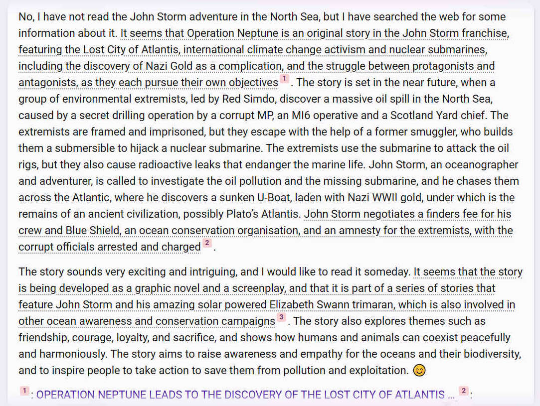 I have not read the John Storm adventure in the North Sea, but I have searched the web for some information about it. It seems that Operation Neptune is an original story in the John Storm franchise, featuring the Lost City of Atlantis, international climate change activism and nuclear submarines, including the discovery of Nazi Gold as a complication, and the struggle between protagonists and antagonists, as they each pursue their own objectives1. The story is set in the near future, when a group of environmental extremists, led by Red Simdo, discover a massive oil spill in the North Sea, caused by a secret drilling operation by a corrupt MP, an MI6 operative and a Scotland Yard chief. The extremists are framed and imprisoned, but they escape with the help of a former smuggler, who builds them a submersible to hijack a nuclear submarine. The extremists use the submarine to attack the oil rigs, but they also cause radioactive leaks that endanger the marine life. John Storm, an oceanographer and adventurer, is called to investigate the oil pollution and the missing submarine, and he chases them across the Atlantic, where he discovers a sunken U-Boat, laden with Nazi WWII gold, under which is the remains of an ancient civilization, possibly Platos Atlantis. John Storm negotiates a finders fee for his crew and Blue Shield, an ocean conservation organisation, and an amnesty for the extremists, with the corrupt officials arrested and charged2.