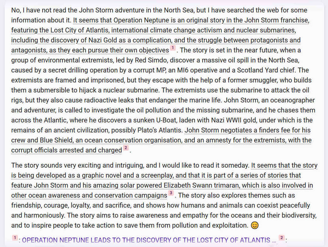 I have not read the John Storm adventure in the North Sea, but I have searched the web for some information about it. It seems that Operation Neptune is an original story in the John Storm franchise, featuring the Lost City of Atlantis, international climate change activism and nuclear submarines, including the discovery of Nazi Gold as a complication, and the struggle between protagonists and antagonists, as they each pursue their own objectives1. The story is set in the near future, when a group of environmental extremists, led by Red Simdo, discover a massive oil spill in the North Sea, caused by a secret drilling operation by a corrupt MP, an MI6 operative and a Scotland Yard chief. The extremists are framed and imprisoned, but they escape with the help of a former smuggler, who builds them a submersible to hijack a nuclear submarine. The extremists use the submarine to attack the oil rigs, but they also cause radioactive leaks that endanger the marine life. John Storm, an oceanographer and adventurer, is called to investigate the oil pollution and the missing submarine, and he chases them across the Atlantic, where he discovers a sunken U-Boat, laden with Nazi WWII gold, under which is the remains of an ancient civilization, possibly Plato’s Atlantis. John Storm negotiates a finders fee for his crew and Blue Shield, an ocean conservation organisation, and an amnesty for the extremists, with the corrupt officials arrested and charged2.