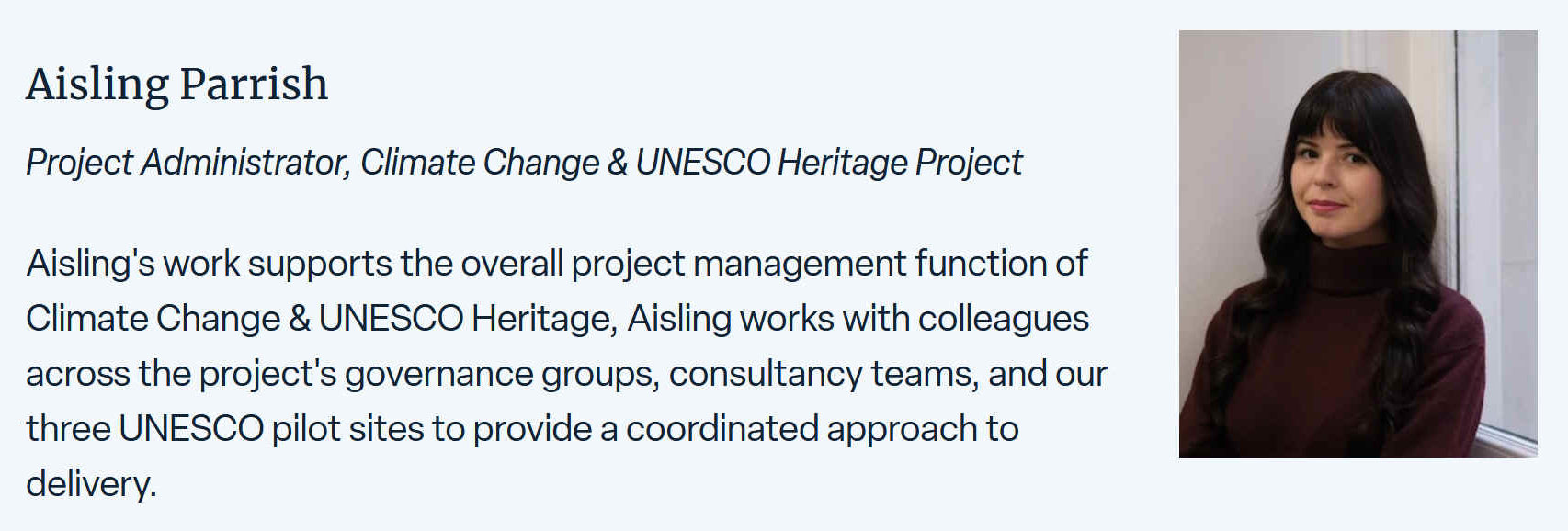 Aisling Parrish's work supports the overall project management function of Climate Change & UNESCO Heritage, Aisling works with colleagues across the project's governance groups, consultancy teams, and their three UNESCO pilot sites to provide a coordinated approach to delivery.