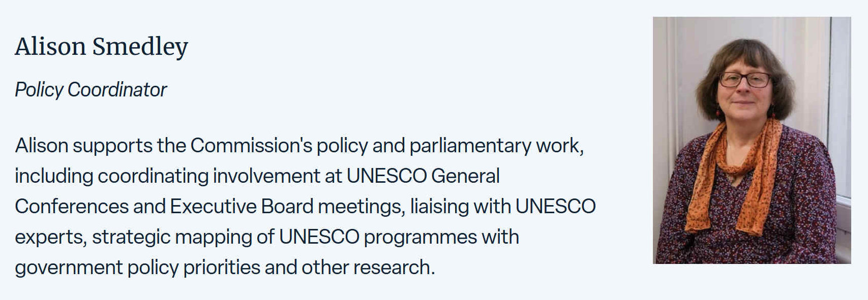 Alison Smedley supports the Commission's policy and parliamentary work, including coordinating involvement at UNESCO General Conferences and Executive Board meetings, liaising with UNESCO experts, strategic mapping of UNESCO programmes with government policy priorities and other research.