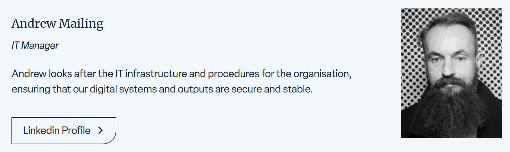 Andrew looks after the IT infrastructure and procedures for the organisation, ensuring that their digital systems and outputs and secure and stable.