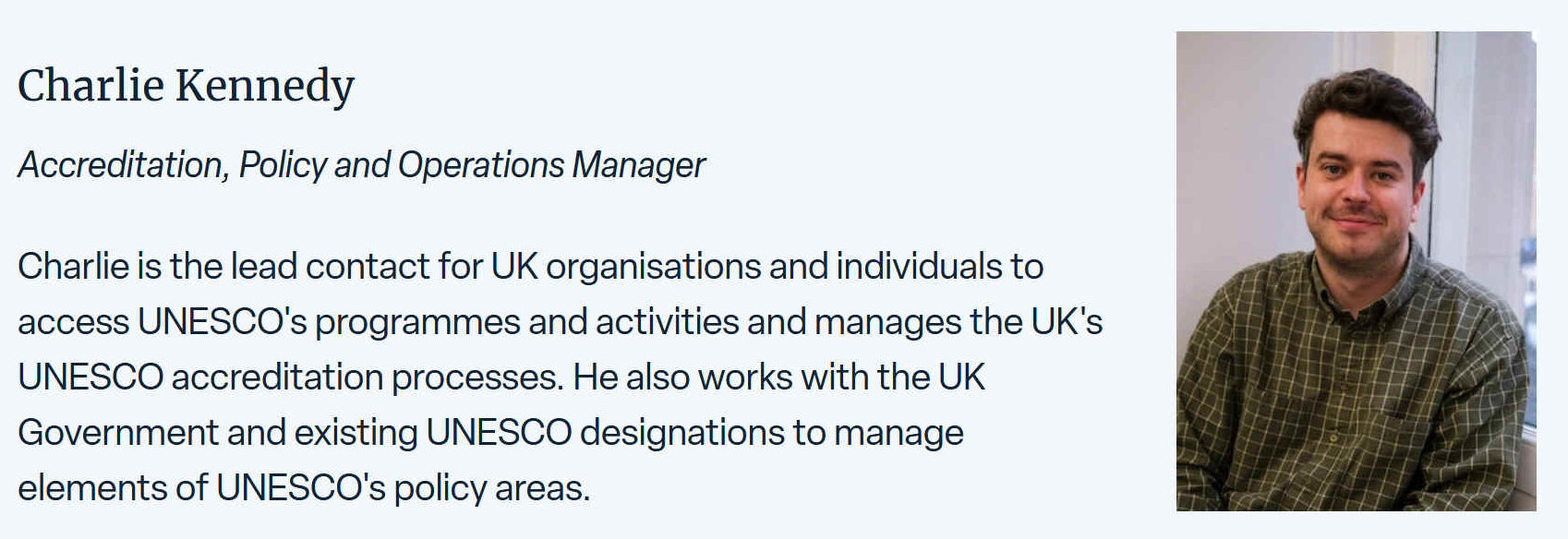 Charlie is the lead contact for UK organisations and individuals to access UNESCO's programmes and activities and manages the UK's UNESCO accreditation processes. He also works with the UK Government and existing UNESCO designations to manage elements of the UNESCO's policy areas.