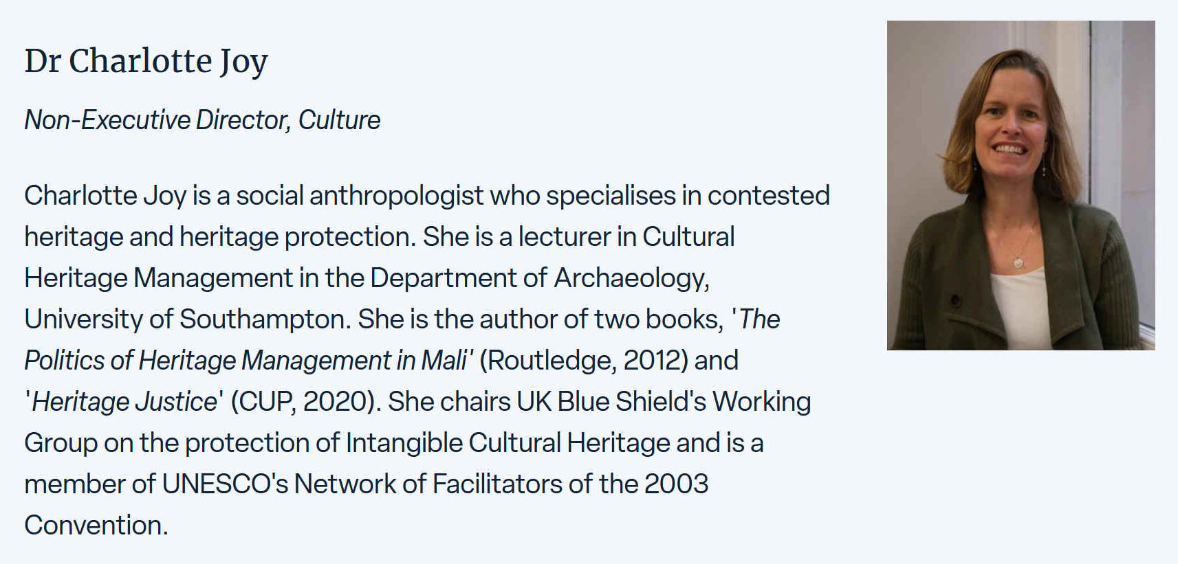 Charlotte Joy is a social anthropologist who specializes in contested heritage and heritage protection. She is a lecturer in Cultural Heritage Management in the Department of Archaeology, University of Southampton. She is the author of two books 'The Politics of Heritage Management in Mali' (Routledge 2012) and 'Heritage Justice' (CUP 2020). She chairs UK Blue Shield's Working Group on the protection of Intangible Cultural Heritage and is a member of UNESCO's Network of Facilitators of the 2003 Convention.