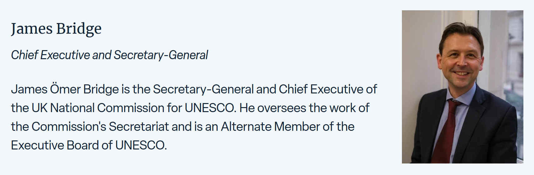 James Omer Bridge is the Secretary-General and Chief Executive of the UK National Commission for UNESCO. He overseas the work of the Commission's Secretariat and is an Alternate Member of the Executive Board of UNESCO.