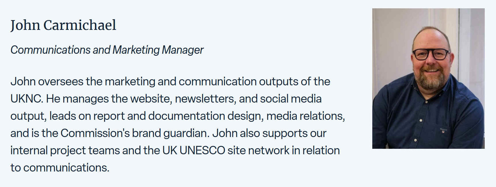 John oversees the marketing and communications outputs of the UKNC. He manages the website, newsletters, and social media output leads on report and documentation design, media relations, and is the Commission's brand guardian. John also supports their internal project teams and the UK UNESCO site network in relation to communications.