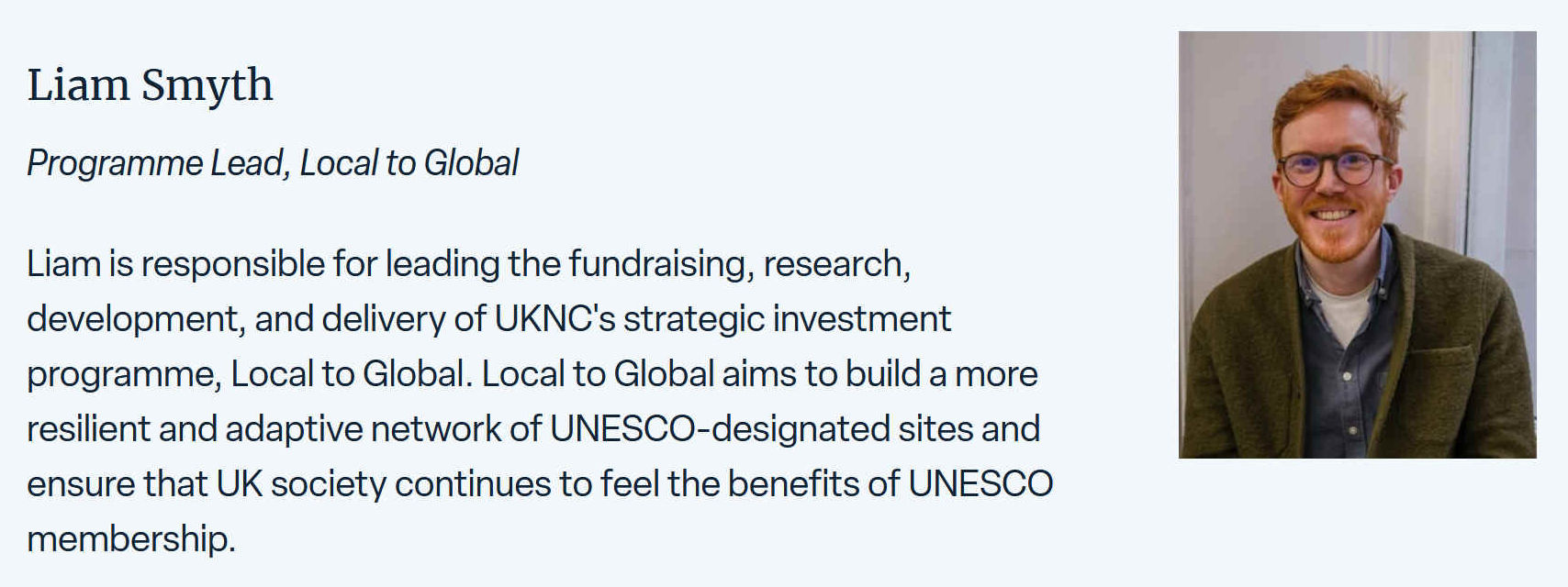 Liam is responsible for leading the fundraising, research, development, and delivery of UKNC's strategic investment programme, Local to Global. Local to Global aims to build more resilient and adaptive network of UNESCO designated sites and ensure that the UK society continues to feel the benefits of UNESCO membership.