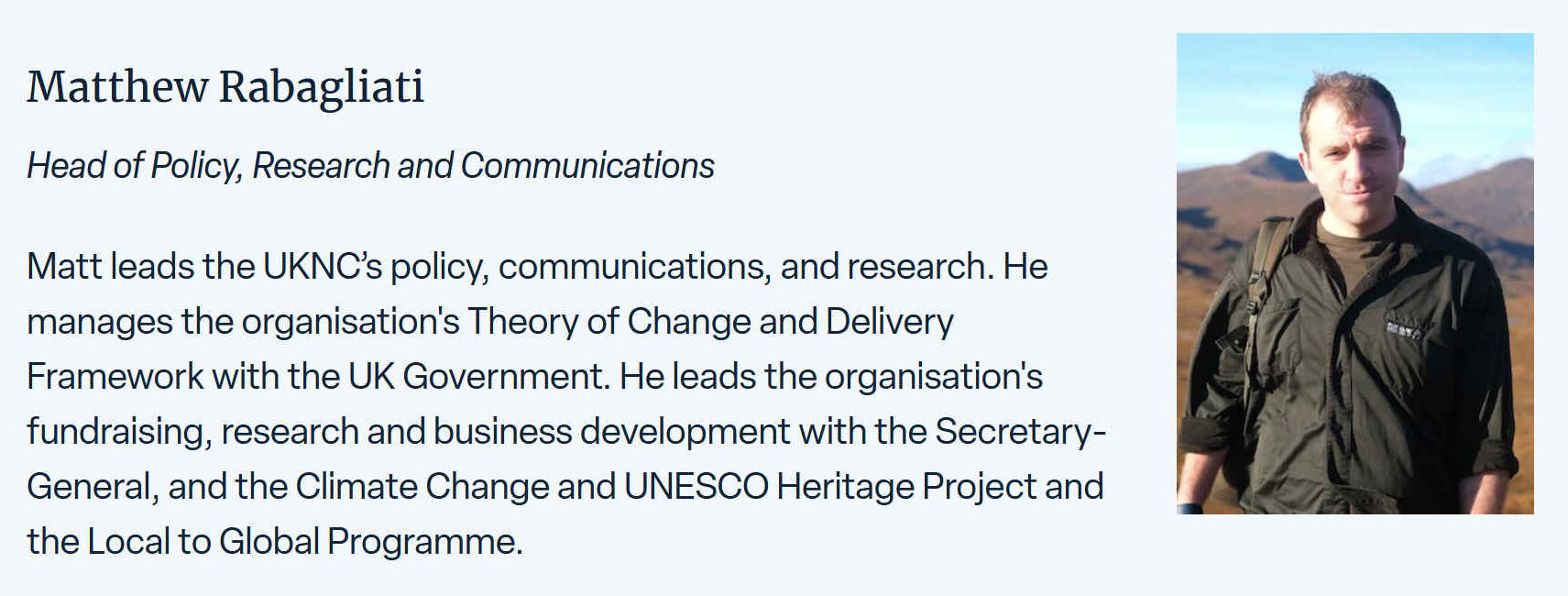 Matt leads the UKNC's policy, communications, and research. He manages the organisation's Theory of Change and Delivery Framework with the UK Government. he leads the organization's fundraising, research and business development with the Secretary-General, and Climate Change and UNESCO Heritage Project and the Local to Global Programme.