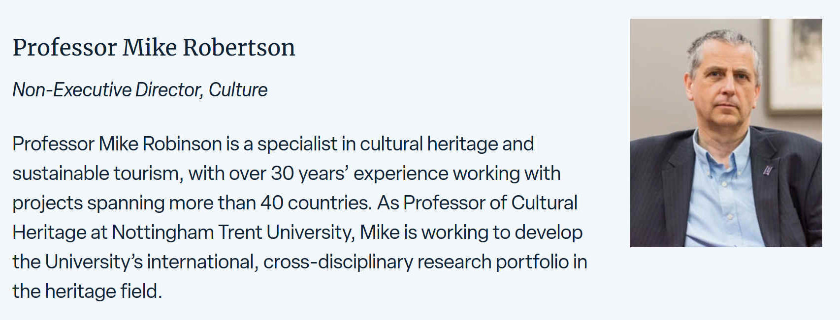 Mike is a specialist in cultural heritage and sustainable tourism, with over 30 years experience working with heritage and tourism projects in more than 40 countries. As Professor of Cultural Heritage at Nottingham Trent University, Mike is working to develop the University’s international, cross-disciplinary research portfolio in the heritage field. He remains as Emeritus Professor at the University of Birmingham, where he was Director of the Ironbridge International Institute for Cultural Heritage.