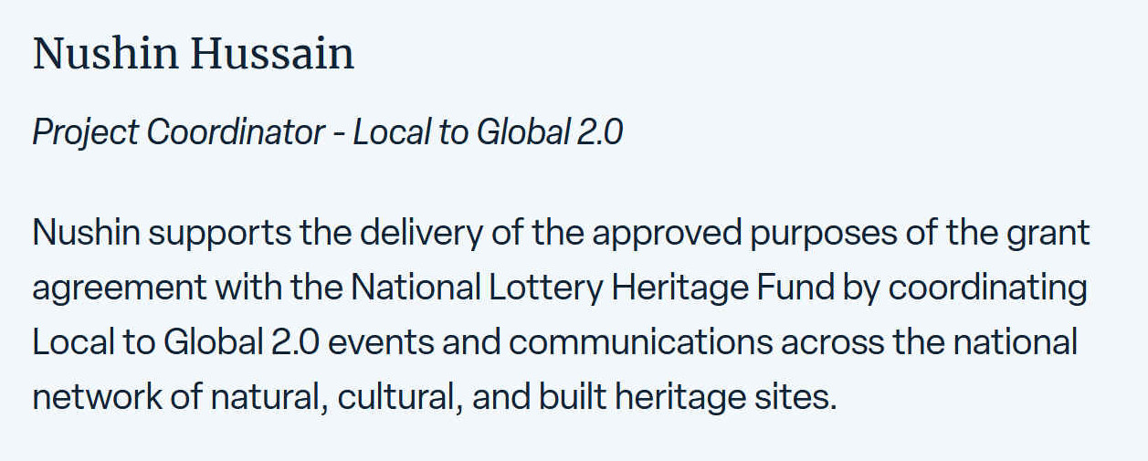 Nushin supports the delivery of approved purposes of the grant agreement with the National Lottery Heritage Fund by coordinating Local to Global 2.0 events and communications across the national network of natural, cultural and built heritage sites.